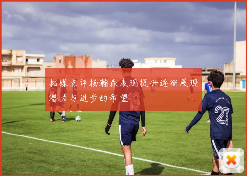 拓媒点评杨瀚森表现提升逐渐展现潜力与进步的希望