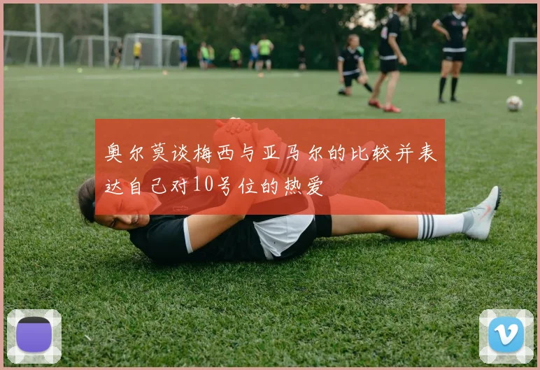 奥尔莫谈梅西与亚马尔的比较并表达自己对10号位的热爱