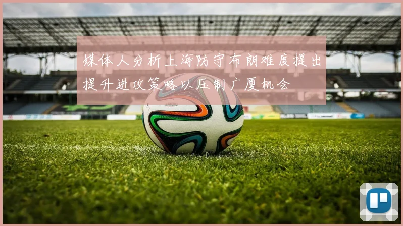 媒体人分析上海防守布朗难度提出提升进攻策略以压制广厦机会