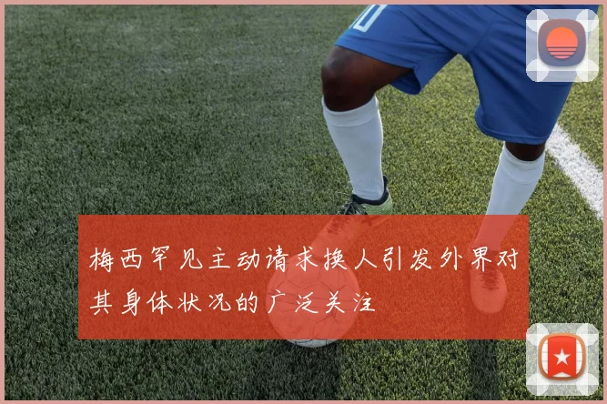 梅西罕见主动请求换人引发外界对其身体状况的广泛关注