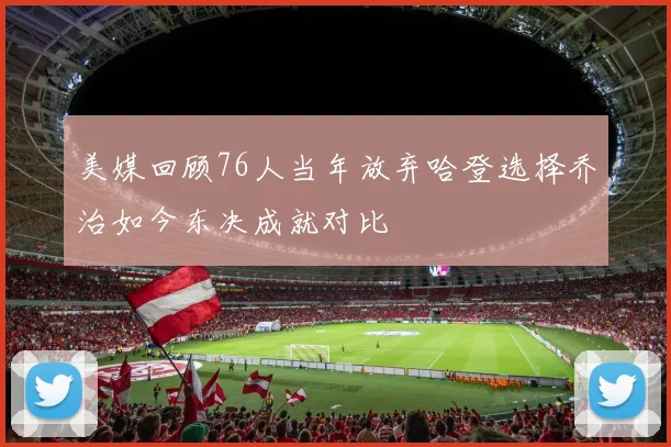 美媒回顾76人当年放弃哈登选择乔治如今东决成就对比