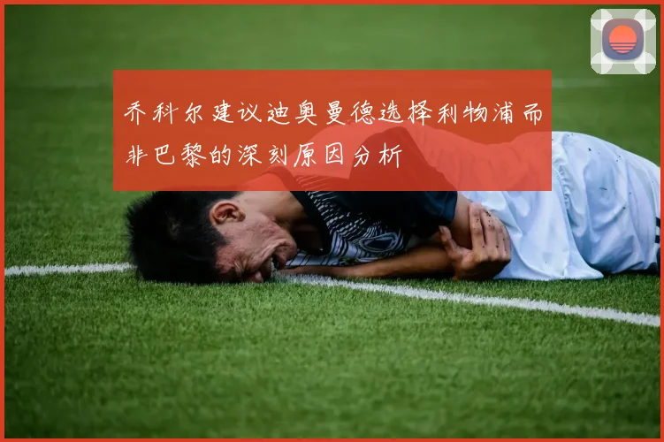 乔科尔建议迪奥曼德选择利物浦而非巴黎的深刻原因分析