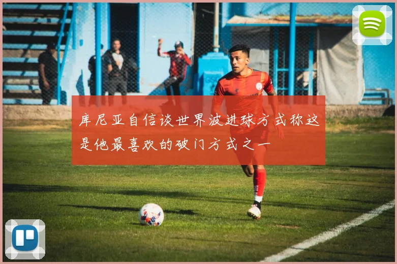 库尼亚自信谈世界波进球方式称这是他最喜欢的破门方式之一