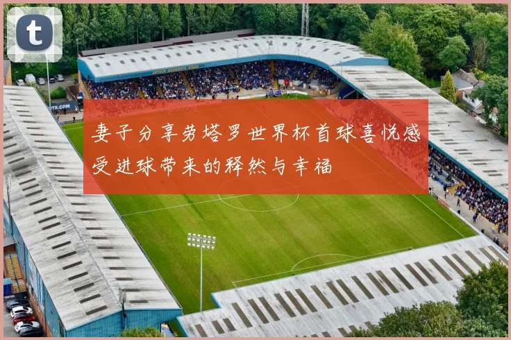 妻子分享劳塔罗世界杯首球喜悦感受进球带来的释然与幸福