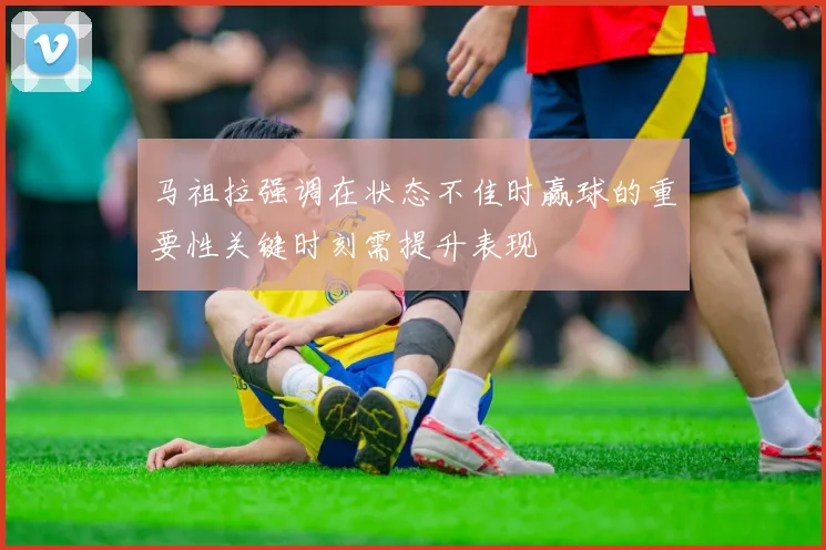 马祖拉强调在状态不佳时赢球的重要性关键时刻需提升表现