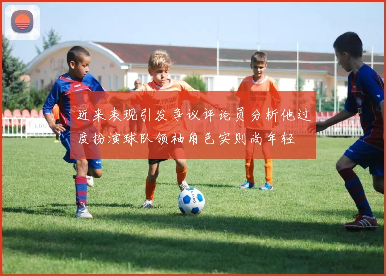 近来表现引发争议评论员分析他过度扮演球队领袖角色实则尚年轻