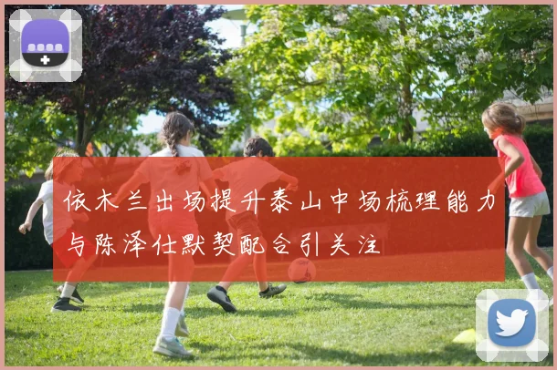 依木兰出场提升泰山中场梳理能力与陈泽仕默契配合引关注