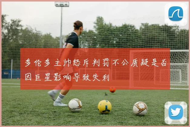 多伦多主帅怒斥判罚不公质疑是否因巨星影响导致失利