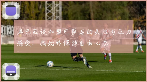 库巴西谈加盟巴萨后的关注与压力感受：我始终保持自由心态