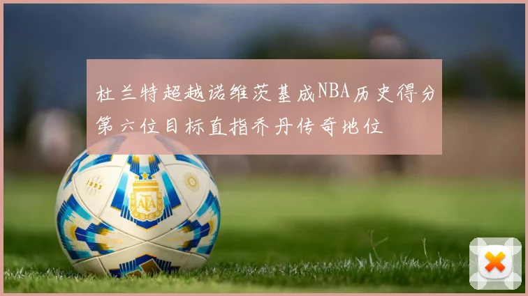 杜兰特超越诺维茨基成NBA历史得分第六位目标直指乔丹传奇地位