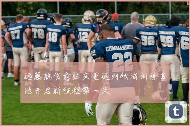 远藤航伤愈归来重返利物浦训练基地开启新征程第一天