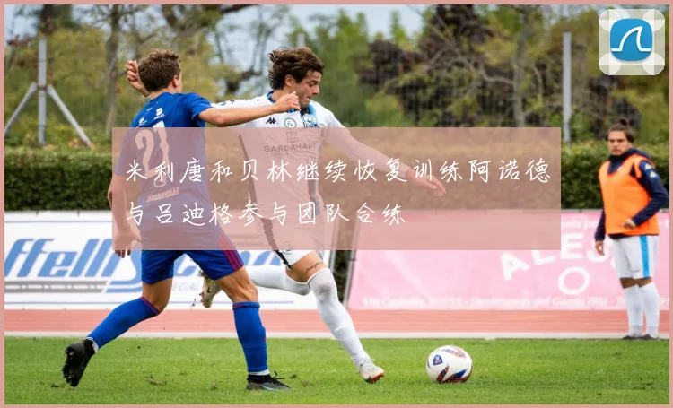米利唐和贝林继续恢复训练阿诺德与吕迪格参与团队合练