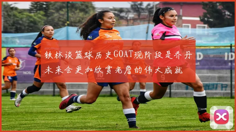 铁林谈篮球历史GOAT现阶段是乔丹未来会更加欣赏老詹的伟大成就